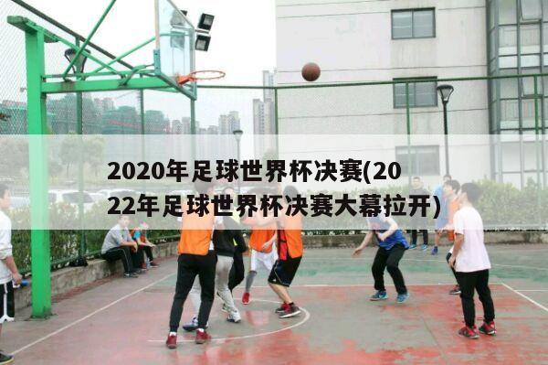 2020年足球世界杯决赛(2022年足球世界杯决赛大幕拉开)