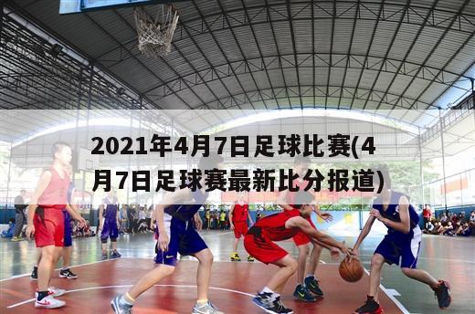 2021年4月7日足球比赛(4月7日足球赛最新比分报道)