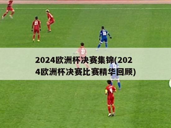 2024欧洲杯决赛集锦(2024欧洲杯决赛比赛精华回顾)