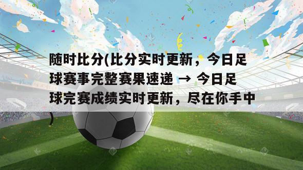 随时比分(比分实时更新，今日足球赛事完整赛果速递 → 今日足球完赛成绩实时更新，尽在你手中)